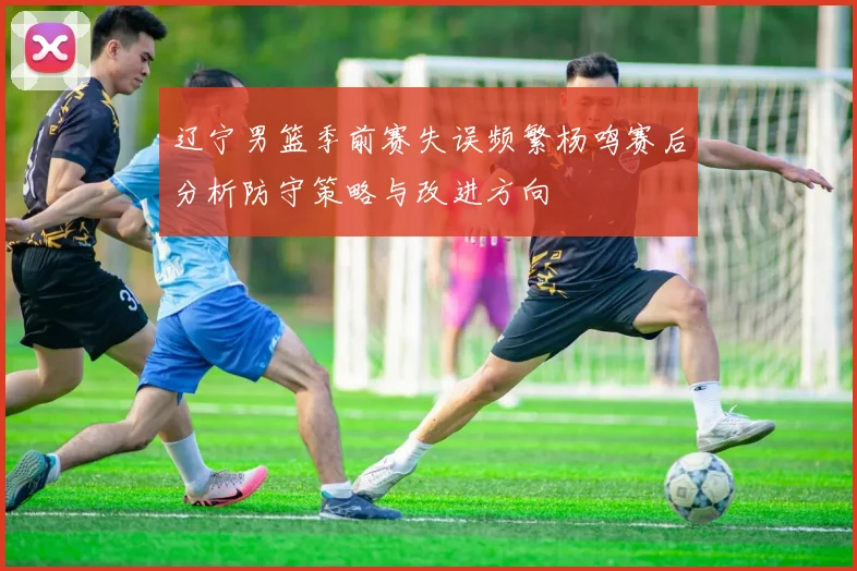 辽宁男篮季前赛失误频繁杨鸣赛后分析防守策略与改进方向