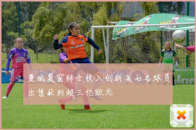 曼城夏窗转会收入创新高七名球员出售获利超三亿欧元