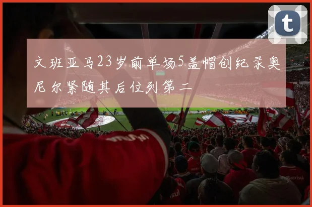 文班亚马23岁前单场5盖帽创纪录奥尼尔紧随其后位列第二