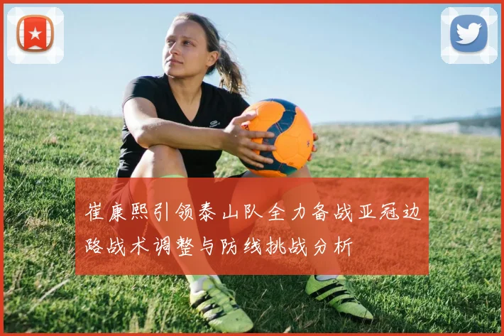 崔康熙引领泰山队全力备战亚冠边路战术调整与防线挑战分析