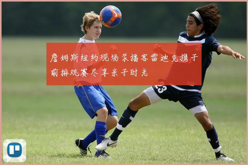 詹姆斯纽约现场录播客雷迪克携子前排观赛尽享亲子时光