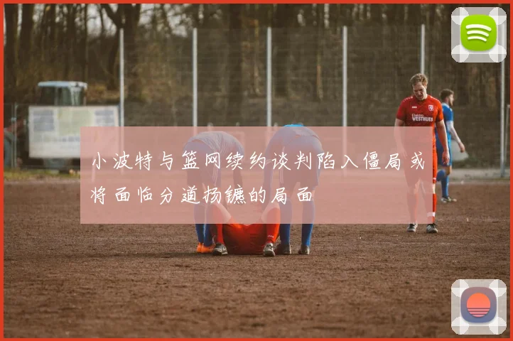 小波特与篮网续约谈判陷入僵局或将面临分道扬镳的局面
