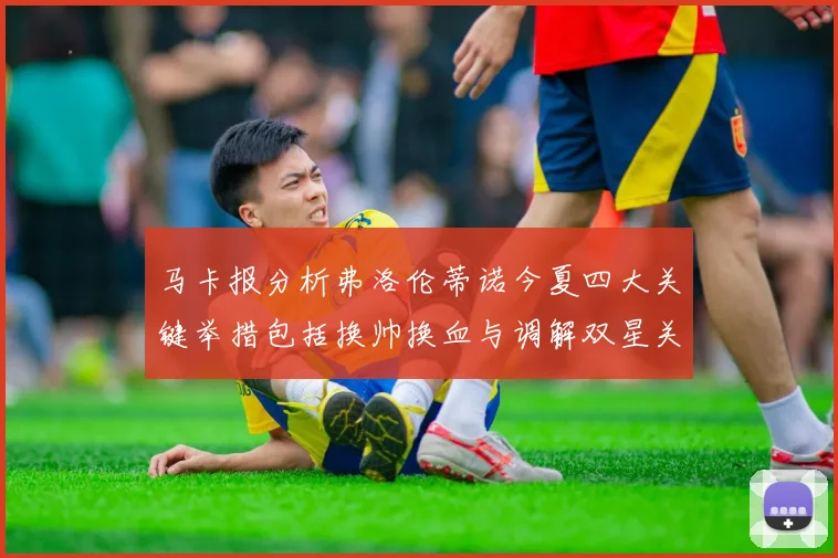 马卡报分析弗洛伦蒂诺今夏四大关键举措包括换帅换血与调解双星关系
