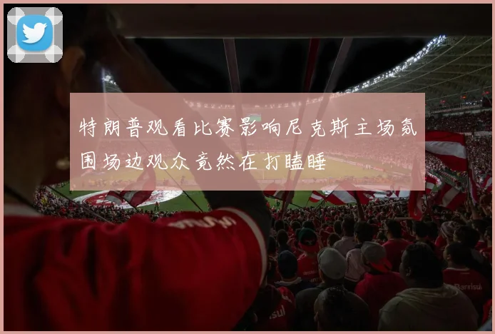 特朗普观看比赛影响尼克斯主场氛围场边观众竟然在打瞌睡