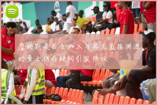 詹姆斯是否会加入与其无直接渊源的勇士仍存疑问引发热议