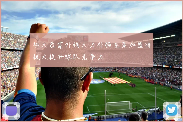 热火急需外线火力补强克莱加盟将极大提升球队竞争力