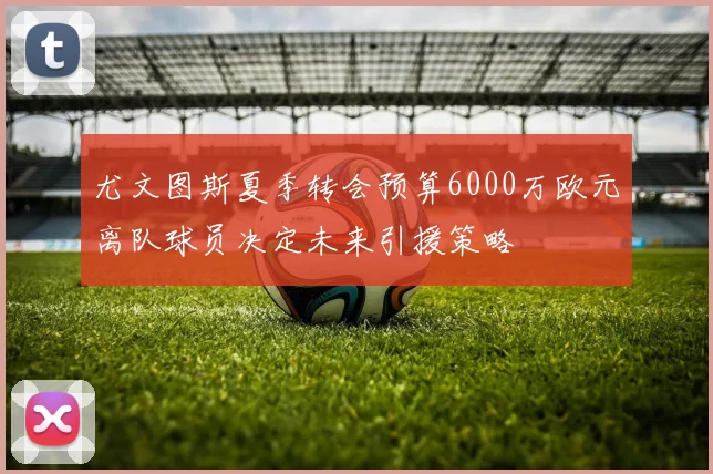 尤文图斯夏季转会预算6000万欧元离队球员决定未来引援策略