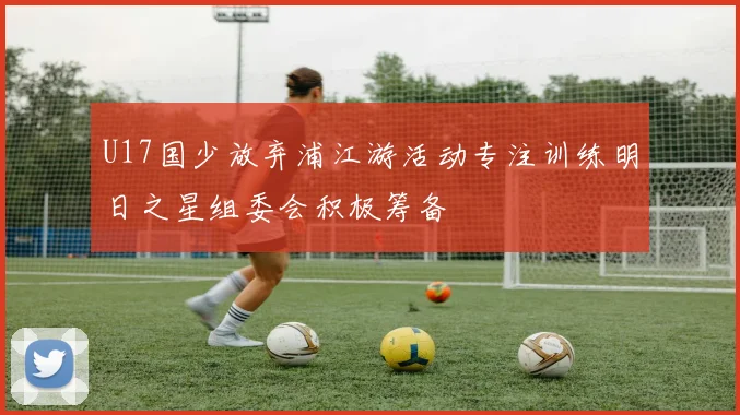 U17国少放弃浦江游活动专注训练明日之星组委会积极筹备