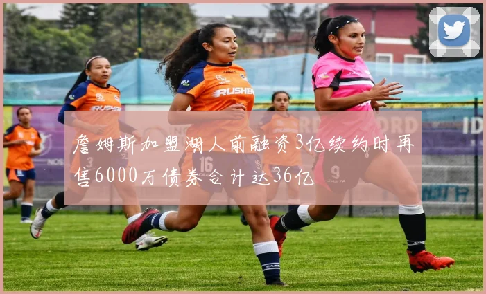 詹姆斯加盟湖人前融资3亿续约时再售6000万债券合计达36亿