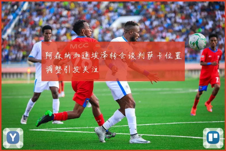 阿森纳加速埃泽转会谈判萨卡位置调整引发关注