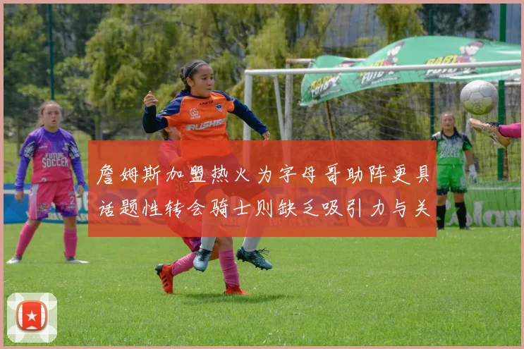 詹姆斯加盟热火为字母哥助阵更具话题性转会骑士则缺乏吸引力与关注度